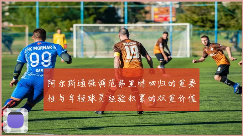 阿尔斯通强调范弗里特回归的重要性与年轻球员经验积累的双重价值
