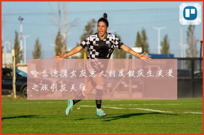哈兰德携女友意大利度假庆生浪漫之旅引发关注
