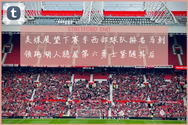 美媒展望下赛季西部球队排名马刺领跑湖人稳居第六勇士紧随其后