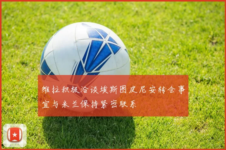 维拉积极洽谈埃斯图皮尼安转会事宜与米兰保持紧密联系